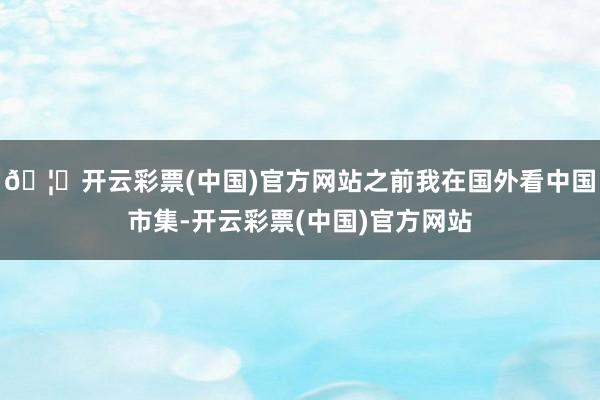 🦄开云彩票(中国)官方网站之前我在国外看中国市集-开云彩票(中国)官方网站