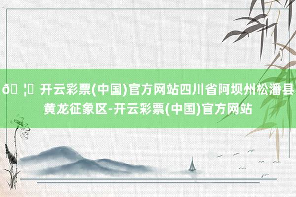 🦄开云彩票(中国)官方网站四川省阿坝州松潘县黄龙征象区-开云彩票(中国)官方网站