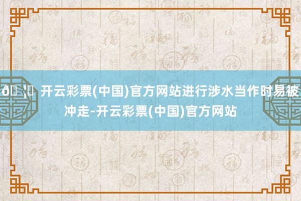 🦄开云彩票(中国)官方网站进行涉水当作时易被冲走-开云彩票(中国)官方网站