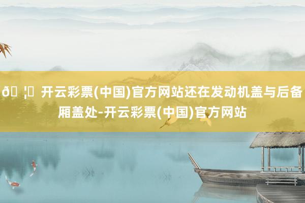 🦄开云彩票(中国)官方网站还在发动机盖与后备厢盖处-开云彩票(中国)官方网站