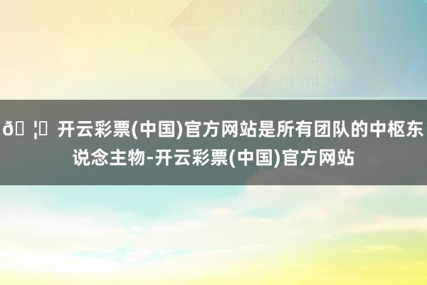 🦄开云彩票(中国)官方网站是所有团队的中枢东说念主物-开云彩票(中国)官方网站