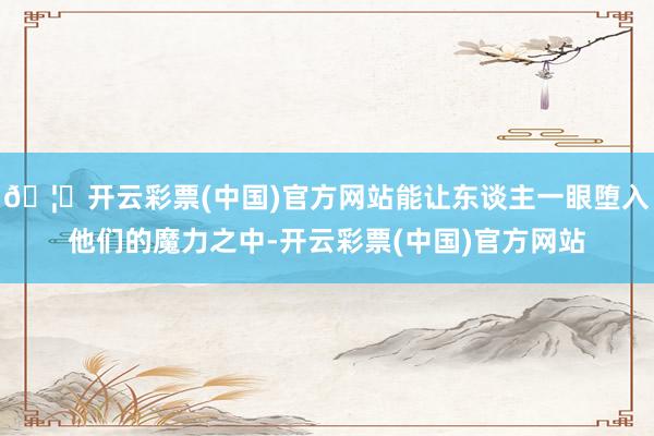 🦄开云彩票(中国)官方网站能让东谈主一眼堕入他们的魔力之中-开云彩票(中国)官方网站