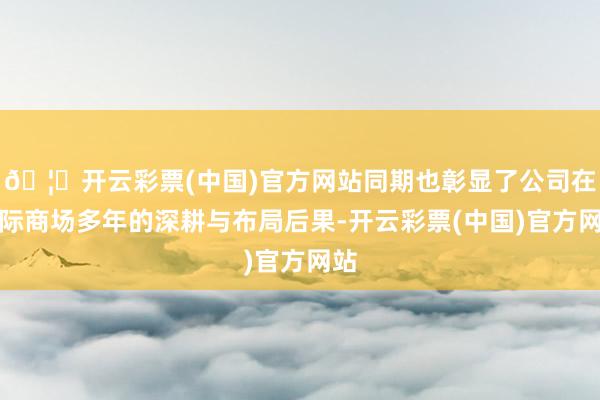 🦄开云彩票(中国)官方网站同期也彰显了公司在国际商场多年的深耕与布局后果-开云彩票(中国)官方网站
