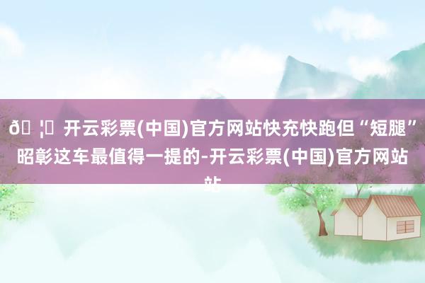 🦄开云彩票(中国)官方网站快充快跑但“短腿”昭彰这车最值得一提的-开云彩票(中国)官方网站