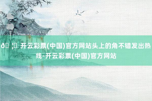 🦄开云彩票(中国)官方网站头上的角不错发出热线-开云彩票(中国)官方网站