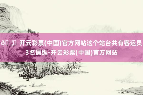 🦄开云彩票(中国)官方网站这个站台共有客运员3名操纵-开云彩票(中国)官方网站