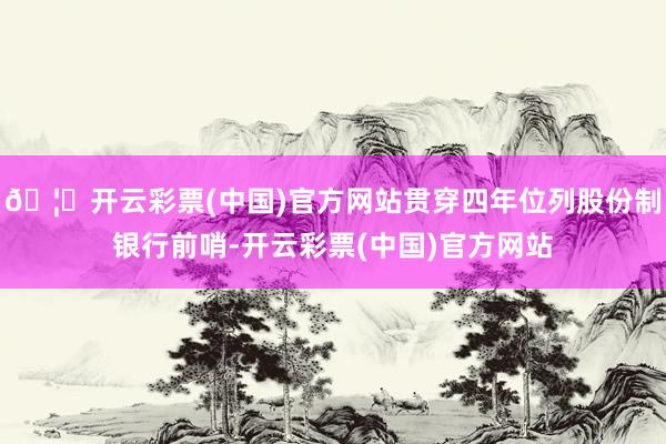 🦄开云彩票(中国)官方网站贯穿四年位列股份制银行前哨-开云彩票(中国)官方网站