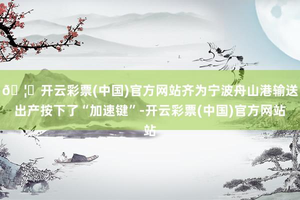 🦄开云彩票(中国)官方网站齐为宁波舟山港输送出产按下了“加速键”-开云彩票(中国)官方网站