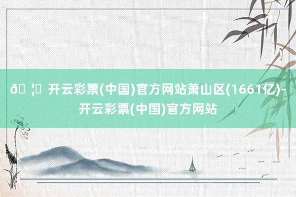 🦄开云彩票(中国)官方网站萧山区(1661亿)-开云彩票(中国)官方网站