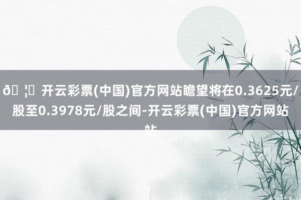 🦄开云彩票(中国)官方网站瞻望将在0.3625元/股至0.3978元/股之间-开云彩票(中国)官方网站