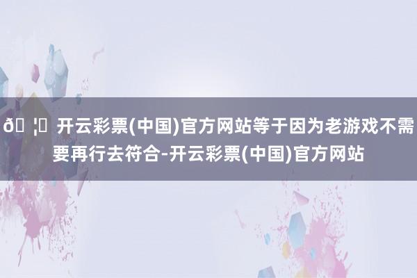 🦄开云彩票(中国)官方网站等于因为老游戏不需要再行去符合-开云彩票(中国)官方网站