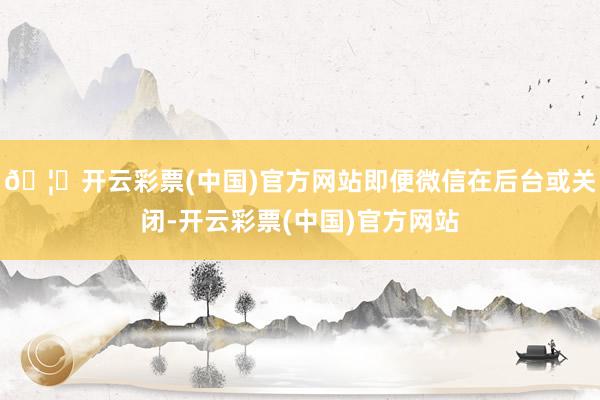 🦄开云彩票(中国)官方网站即便微信在后台或关闭-开云彩票(中国)官方网站