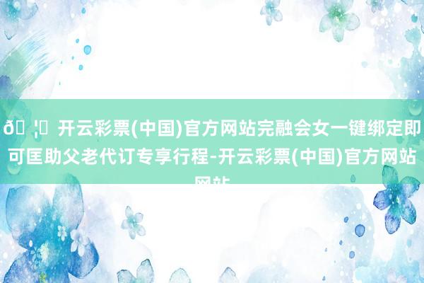 🦄开云彩票(中国)官方网站完融会女一键绑定即可匡助父老代订专享行程-开云彩票(中国)官方网站