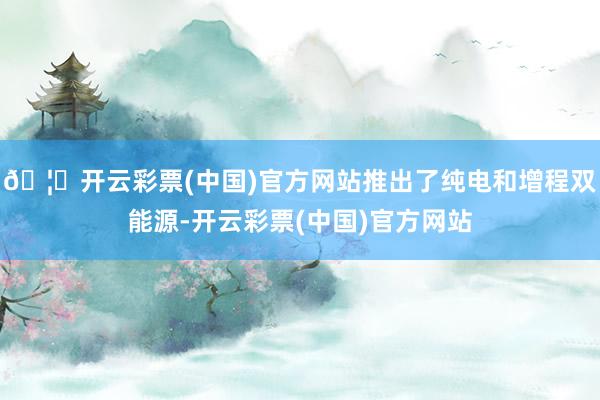 🦄开云彩票(中国)官方网站推出了纯电和增程双能源-开云彩票(中国)官方网站
