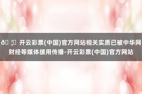 🦄开云彩票(中国)官方网站相关实质已被中华网财经等媒体援用传播-开云彩票(中国)官方网站