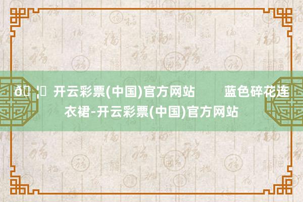 🦄开云彩票(中国)官方网站        蓝色碎花连衣裙-开云彩票(中国)官方网站