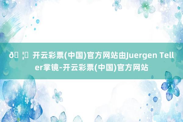 🦄开云彩票(中国)官方网站由Juergen Teller掌镜-开云彩票(中国)官方网站