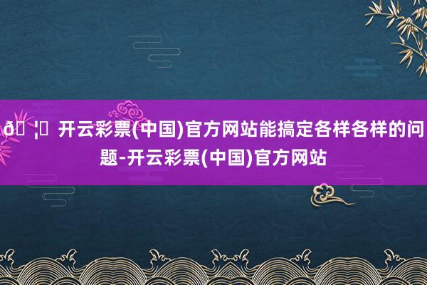 🦄开云彩票(中国)官方网站能搞定各样各样的问题-开云彩票(中国)官方网站
