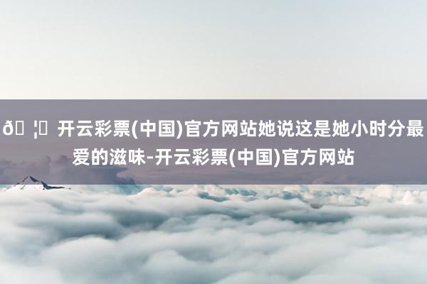 🦄开云彩票(中国)官方网站她说这是她小时分最爱的滋味-开云彩票(中国)官方网站