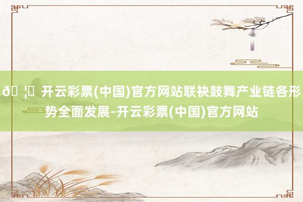 🦄开云彩票(中国)官方网站联袂鼓舞产业链各形势全面发展-开云彩票(中国)官方网站