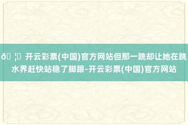 🦄开云彩票(中国)官方网站但那一跳却让她在跳水界赶快站稳了脚跟-开云彩票(中国)官方网站