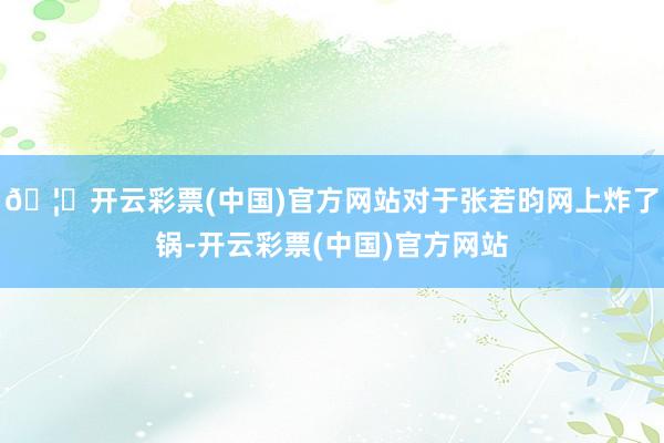 🦄开云彩票(中国)官方网站对于张若昀网上炸了锅-开云彩票(中国)官方网站