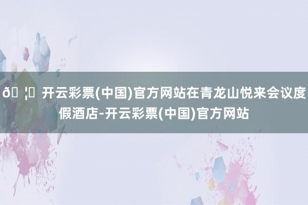 🦄开云彩票(中国)官方网站在青龙山悦来会议度假酒店-开云彩票(中国)官方网站