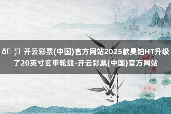 🦄开云彩票(中国)官方网站2025款昊铂HT升级了20英寸玄甲轮毂-开云彩票(中国)官方网站