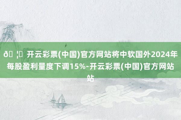 🦄开云彩票(中国)官方网站将中软国外2024年每股盈利量度下调15%-开云彩票(中国)官方网站