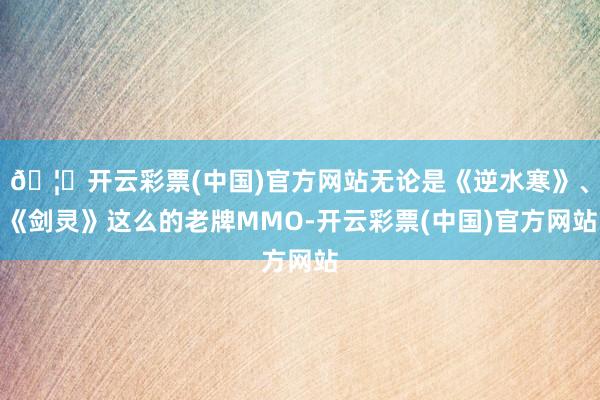 🦄开云彩票(中国)官方网站无论是《逆水寒》、《剑灵》这么的老牌MMO-开云彩票(中国)官方网站