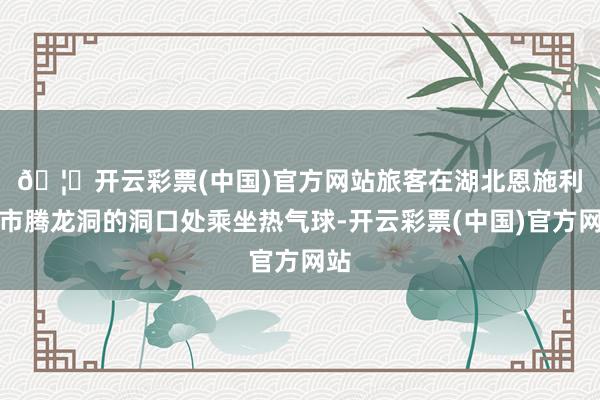 🦄开云彩票(中国)官方网站　　旅客在湖北恩施利川市腾龙洞的洞口处乘坐热气球-开云彩票(中国)官方网站