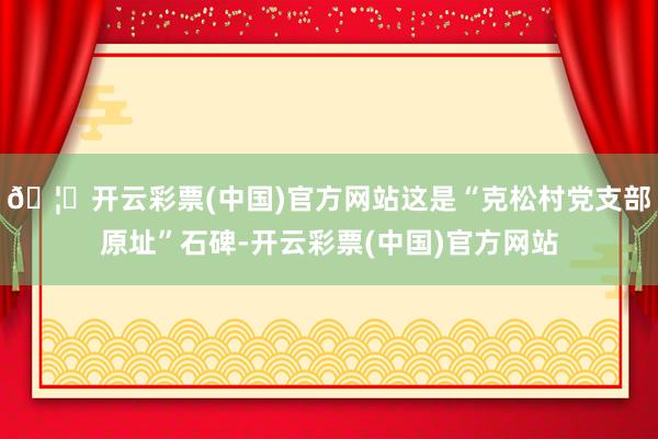 🦄开云彩票(中国)官方网站这是“克松村党支部原址”石碑-开云彩票(中国)官方网站