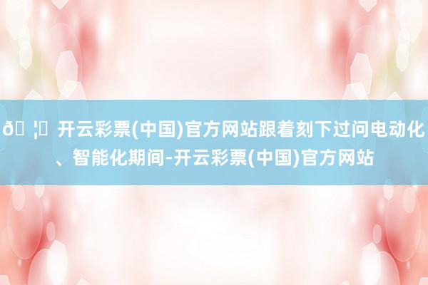 🦄开云彩票(中国)官方网站跟着刻下过问电动化、智能化期间-开云彩票(中国)官方网站