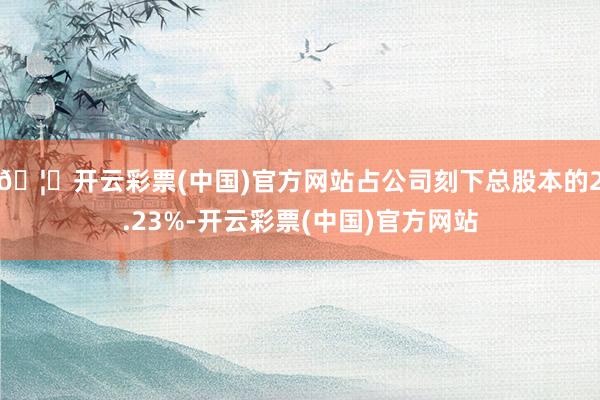 🦄开云彩票(中国)官方网站占公司刻下总股本的2.23%-开云彩票(中国)官方网站