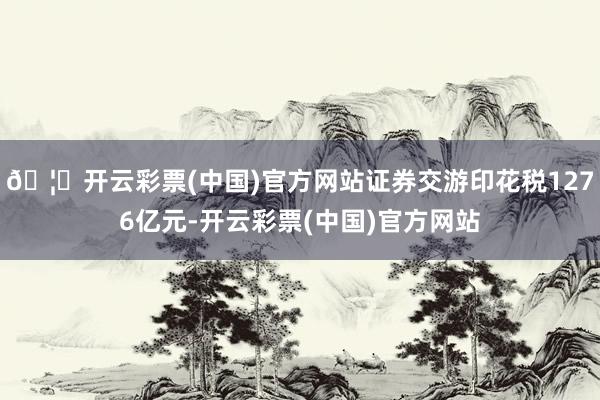 🦄开云彩票(中国)官方网站证券交游印花税1276亿元-开云彩票(中国)官方网站