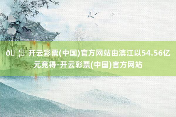 🦄开云彩票(中国)官方网站由滨江以54.56亿元竞得-开云彩票(中国)官方网站