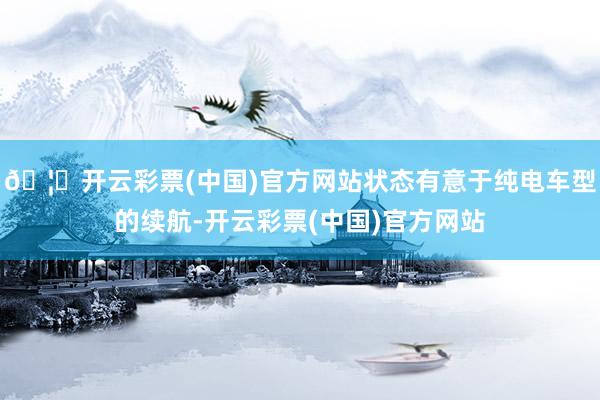 🦄开云彩票(中国)官方网站状态有意于纯电车型的续航-开云彩票(中国)官方网站