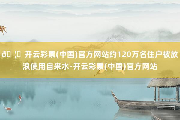 🦄开云彩票(中国)官方网站约120万名住户被放浪使用自来水-开云彩票(中国)官方网站