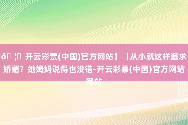 🦄开云彩票(中国)官方网站】【从小就这样追求娇媚？她姆妈说得也没错-开云彩票(中国)官方网站