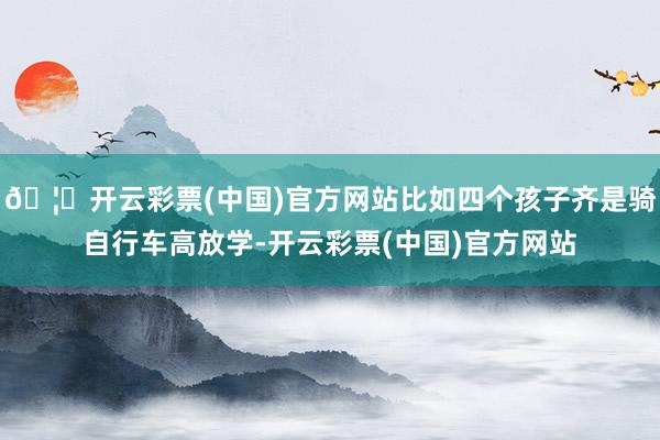 🦄开云彩票(中国)官方网站比如四个孩子齐是骑自行车高放学-开云彩票(中国)官方网站