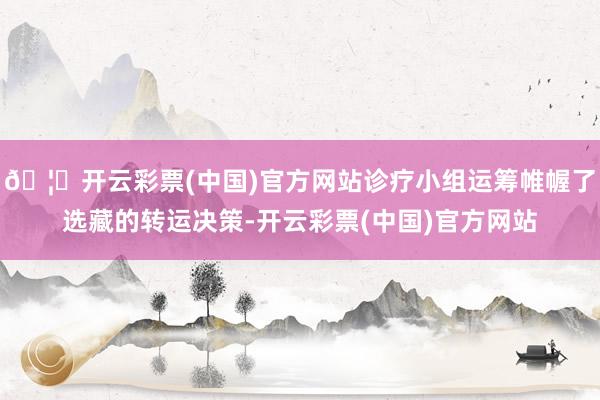 🦄开云彩票(中国)官方网站诊疗小组运筹帷幄了选藏的转运决策-开云彩票(中国)官方网站