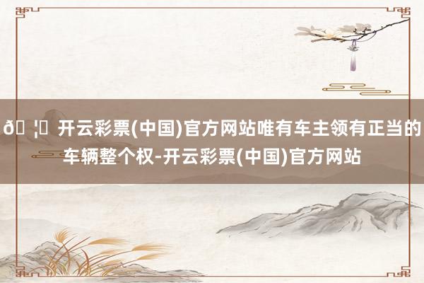 🦄开云彩票(中国)官方网站唯有车主领有正当的车辆整个权-开云彩票(中国)官方网站