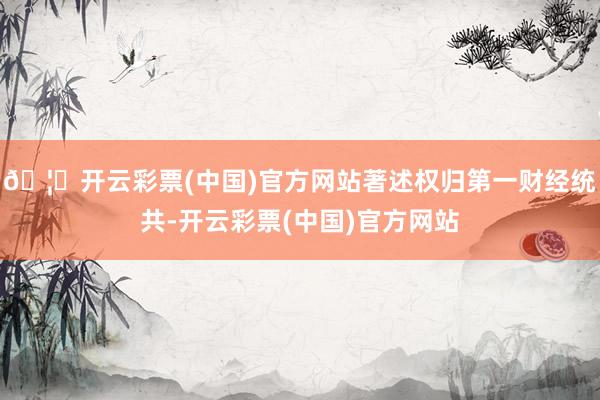 🦄开云彩票(中国)官方网站著述权归第一财经统共-开云彩票(中国)官方网站