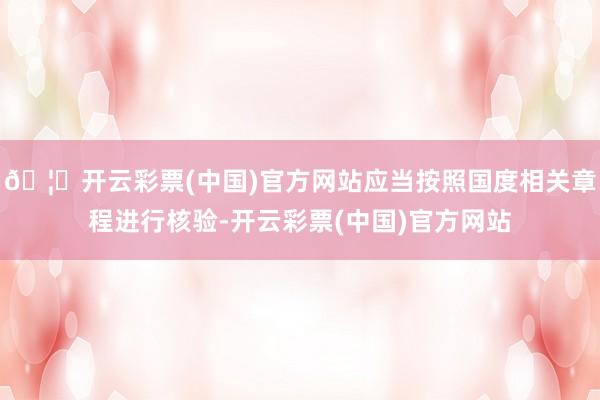 🦄开云彩票(中国)官方网站应当按照国度相关章程进行核验-开云彩票(中国)官方网站