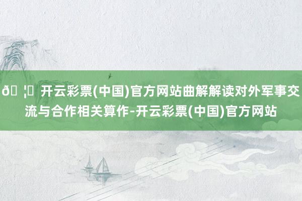 🦄开云彩票(中国)官方网站曲解解读对外军事交流与合作相关算作-开云彩票(中国)官方网站