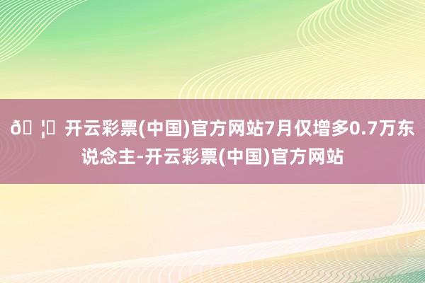 🦄开云彩票(中国)官方网站7月仅增多0.7万东说念主-开云彩票(中国)官方网站