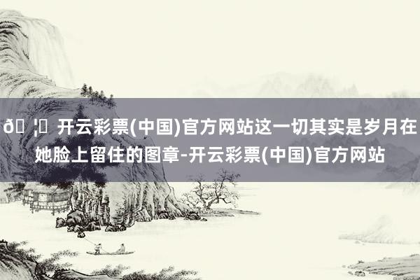 🦄开云彩票(中国)官方网站这一切其实是岁月在她脸上留住的图章-开云彩票(中国)官方网站