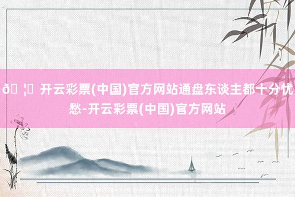 🦄开云彩票(中国)官方网站通盘东谈主都十分忧愁-开云彩票(中国)官方网站