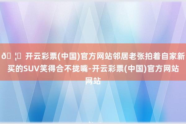 🦄开云彩票(中国)官方网站邻居老张拍着自家新买的SUV笑得合不拢嘴-开云彩票(中国)官方网站