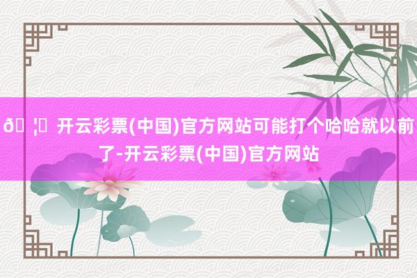 🦄开云彩票(中国)官方网站可能打个哈哈就以前了-开云彩票(中国)官方网站